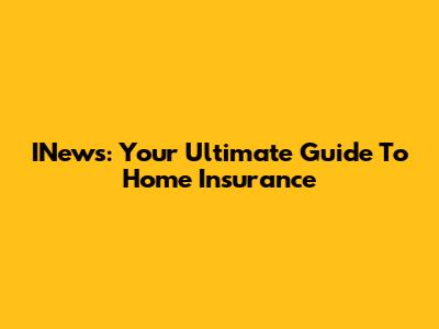 INews: Your Ultimate Guide To Home Insurance