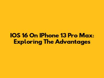 IOS 16 On IPhone 13 Pro Max: Exploring The Advantages