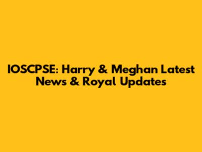 IOSCPSE: Harry & Meghan Latest News & Royal Updates
