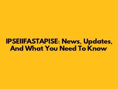IPSEIIFASTAPISE: News, Updates, And What You Need To Know