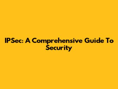 IPSec: A Comprehensive Guide To Security