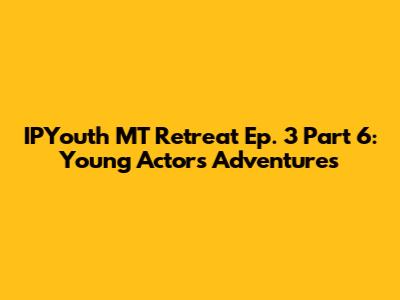 IPYouth MT Retreat Ep. 3 Part 6: Young Actors' Adventures