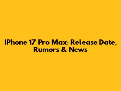 IPhone 17 Pro Max: Release Date, Rumors & News