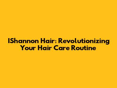 IShannon Hair: Revolutionizing Your Hair Care Routine
