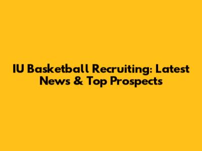 IU Basketball Recruiting: Latest News & Top Prospects