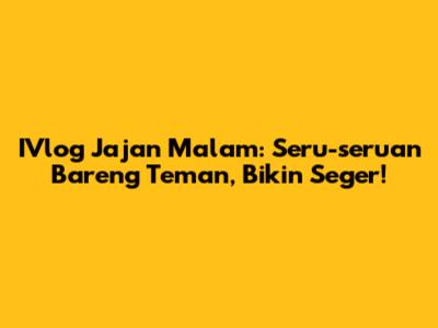 IVlog Jajan Malam: Seru-seruan Bareng Teman, Bikin Seger!