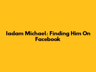 Iadam Michael: Finding Him On Facebook