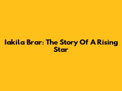 Iakila Brar: The Story Of A Rising Star