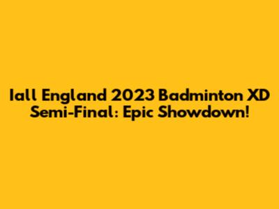 Iall England 2023 Badminton XD Semi-Final: Epic Showdown!
