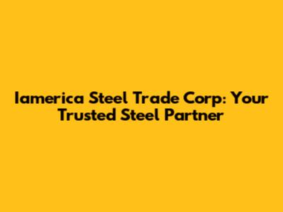 Iamerica Steel Trade Corp: Your Trusted Steel Partner