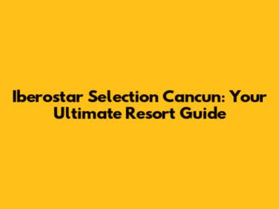 Iberostar Selection Cancun: Your Ultimate Resort Guide