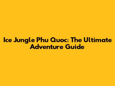 Ice Jungle Phu Quoc: The Ultimate Adventure Guide