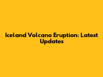 Iceland Volcano Eruption: Latest Updates