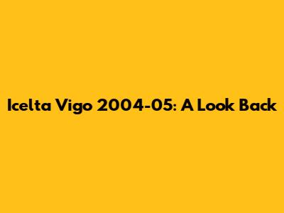 Icelta Vigo 2004-05: A Look Back