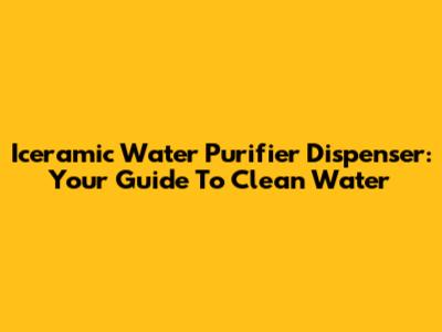 Iceramic Water Purifier Dispenser: Your Guide To Clean Water