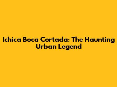 Ichica Boca Cortada: The Haunting Urban Legend