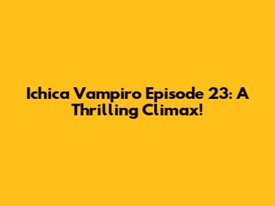 Ichica Vampiro Episode 23: A Thrilling Climax!