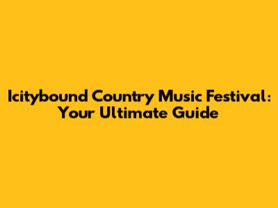 Icitybound Country Music Festival: Your Ultimate Guide