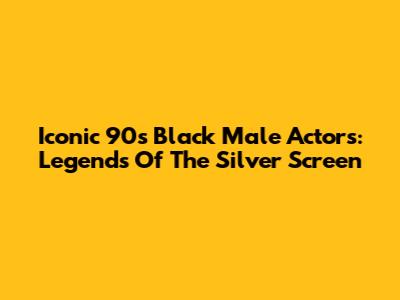 Iconic 90s Black Male Actors: Legends Of The Silver Screen