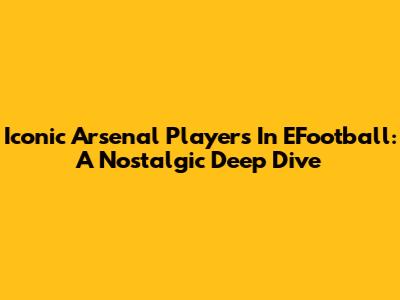 Iconic Arsenal Players In EFootball: A Nostalgic Deep Dive