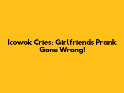 Icowok Cries: Girlfriend's Prank Gone Wrong!