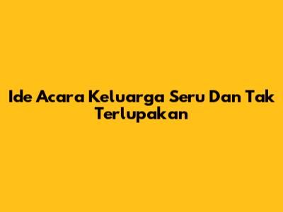 Ide Acara Keluarga Seru Dan Tak Terlupakan