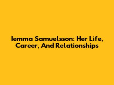 Iemma Samuelsson: Her Life, Career, And Relationships