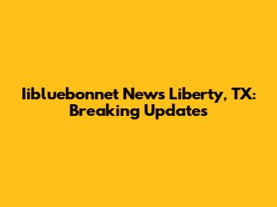 Iibluebonnet News Liberty, TX: Breaking Updates