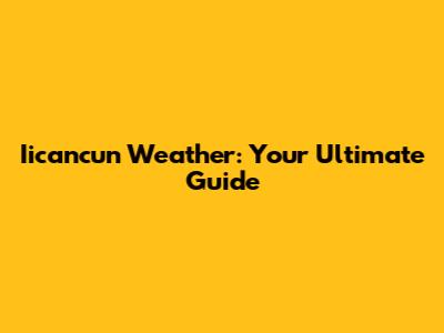 Iicancun Weather: Your Ultimate Guide