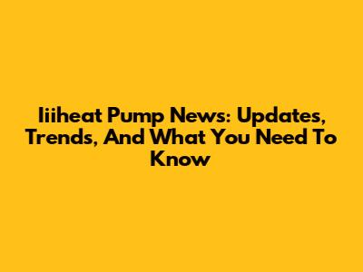Iiiheat Pump News: Updates, Trends, And What You Need To Know