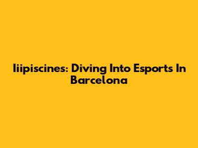 Iiipiscines: Diving Into Esports In Barcelona