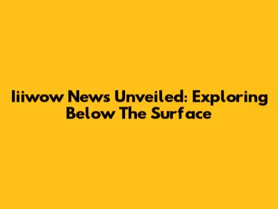 Iiiwow News Unveiled: Exploring Below The Surface