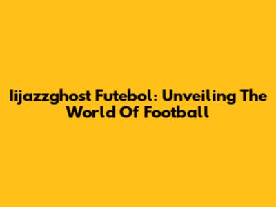 Iijazzghost Futebol: Unveiling The World Of Football