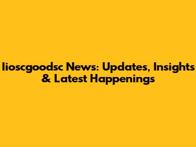 Iioscgoodsc News: Updates, Insights & Latest Happenings