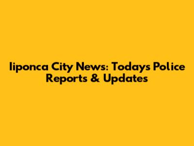 Iiponca City News: Today's Police Reports & Updates