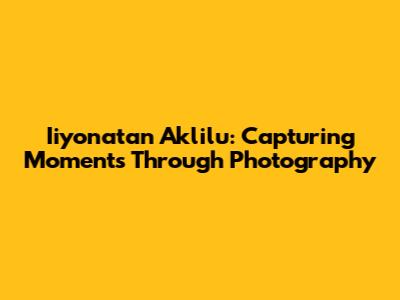 Iiyonatan Aklilu: Capturing Moments Through Photography