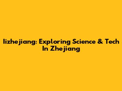 Iizhejiang: Exploring Science & Tech In Zhejiang