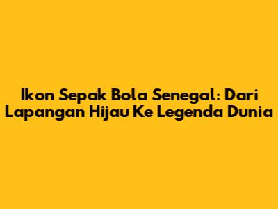 Ikon Sepak Bola Senegal: Dari Lapangan Hijau Ke Legenda Dunia