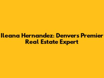 Ileana Hernandez: Denver's Premier Real Estate Expert