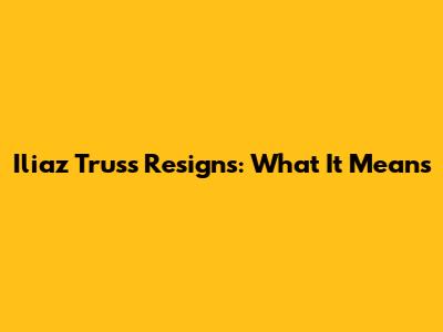 Iliaz Truss Resigns: What It Means