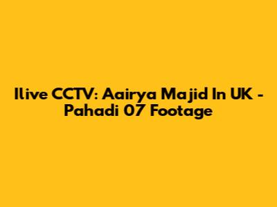 Ilive CCTV: Aairya Majid In UK - Pahadi 07 Footage
