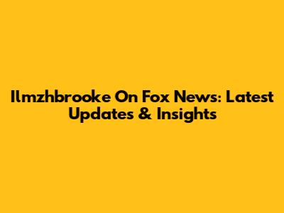 Ilmzhbrooke On Fox News: Latest Updates & Insights