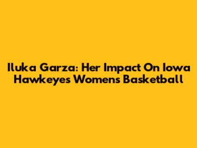 Iluka Garza: Her Impact On Iowa Hawkeyes Women's Basketball