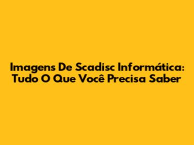 Imagens De Scadisc Informática: Tudo O Que Você Precisa Saber