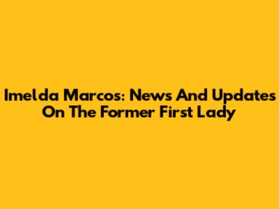 Imelda Marcos: News And Updates On The Former First Lady