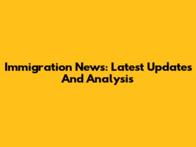 Immigration News: Latest Updates And Analysis