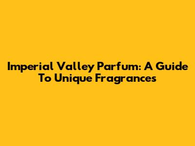 Imperial Valley Parfum: A Guide To Unique Fragrances