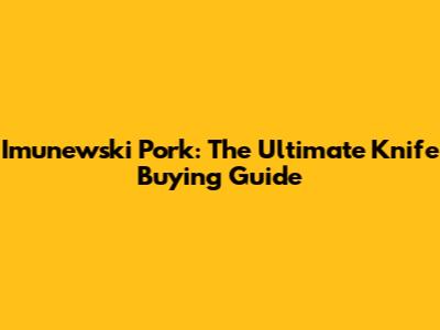 Imunewski Pork: The Ultimate Knife Buying Guide