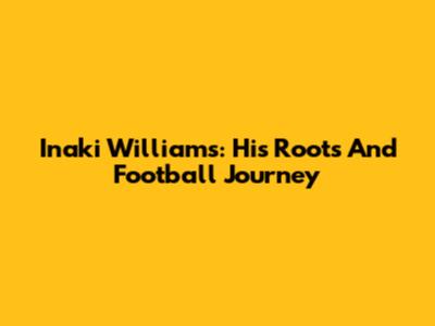 Inaki Williams: His Roots And Football Journey