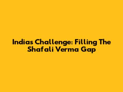 India's Challenge: Filling The Shafali Verma Gap